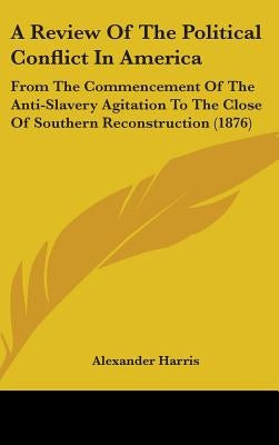 A Review Of The Political Conflict In America: From The Commencement Of The Anti-Slavery Agitation To The Close Of Southern Reconstruction (1876) by Harris, Alexander