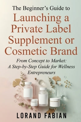 The Beginner's Guide to Launching a Private Label Supplement or Cosmetic Brand: From Concept to Market: a Step-By-Step Guide for Wellness Entrepreneur by Fabian, Lorand