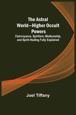 The Astral World-Higher Occult Powers; Clairvoyance, Spiritism, Mediumship, and Spirit-Healing Fully Explained by Tiffany, Joel