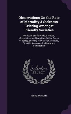 Observations On the Rate of Mortality & Sickness Existing Amongst Friendly Societies: Particularised for Various Trades, Occupations, and Localities, by Ratcliffe, Henry