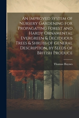 An Improved System of Nursery Gardening for Propagating Forest and Hardy Ornamental Evergreen & Deciduous Trees & Shrubs of General Description, by Se by Haynes, Thomas