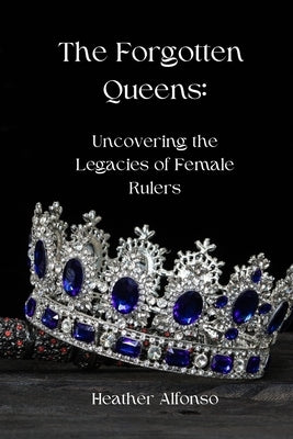 The Forgotten Queens: Uncovering the Legacies of Female Rulers by Alfonso, Heather
