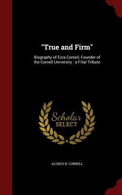 True and Firm: Biography of Ezra Cornell, Founder of the Cornell University: a Filial Tribute by Cornell, Alonzo B.