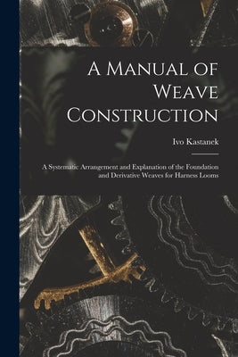 A Manual of Weave Construction: A Systematic Arrangement and Explanation of the Foundation and Derivative Weaves for Harness Looms by Kastanek, Ivo