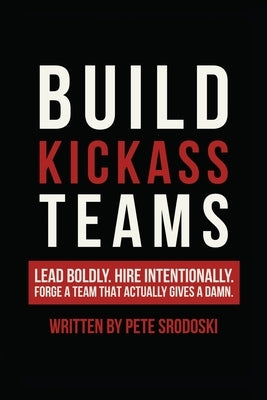 Build Kickass Teams: Lead Boldly. Hire Intentionally. Forge a Team That Actually Gives a Damn. by Srodoski, Pete