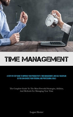 Time Management: A Step-by-step Guide To Improve Your Productivity, Time Management, And Self-discipline So You Can Achieve Your Personal And Professi by Hester, Logan