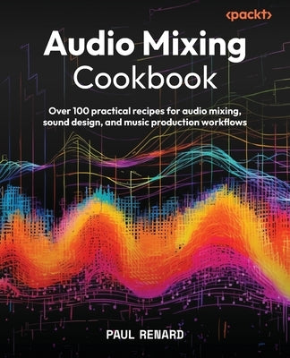Audio Mixing Cookbook: Over 100 practical recipes for audio mixing, sound design, and music production workflows by Renard, Paul