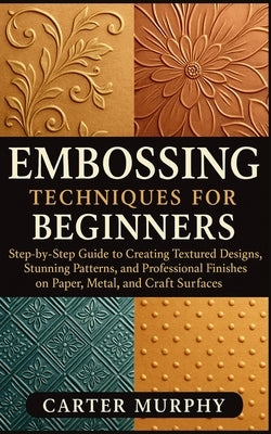 Embossing Techniques for Beginners: Step-by-Step Guide to Creating Textured Designs, Stunning Patterns, and Professional Finishes on Paper, Metal, and by Murphy, Carter