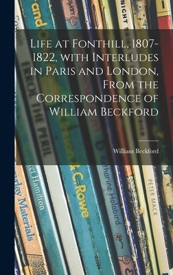 Life at Fonthill, 1807-1822, With Interludes in Paris and London, From the Correspondence of William Beckford by Beckford, William 1760-1844