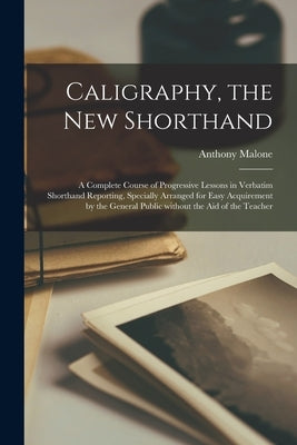 Caligraphy, the New Shorthand [microform]: a Complete Course of Progressive Lessons in Verbatim Shorthand Reporting, Specially Arranged for Easy Acqui by Malone, Anthony