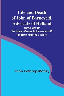 Life and Death of John of Barneveld, Advocate of Holland: with a view of the primary causes and movements of the Thirty Years' War, 1618-19 by Lothrop Motley, John