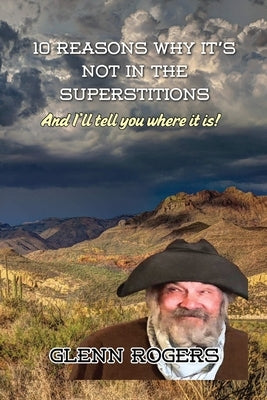 10 Reasons Why It's Not in the Superstitions: And I'll Tell You Where It Is: The Real Story of the Lost Dutchman's Mine. by Rogers, Glenn