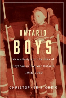 Ontario Boys: Masculinity and the Idea of Boyhood in Postwar Ontario, 1945-1960 by Greig, Christopher J.