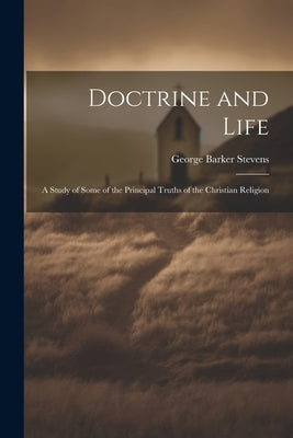 Doctrine and Life: A Study of Some of the Principal Truths of the Christian Religion by Stevens, George Barker