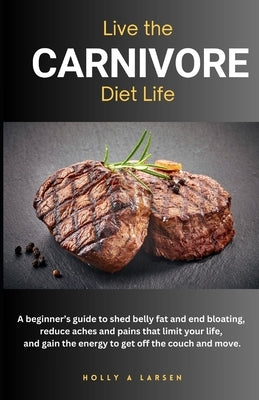 Live The Carnivore Diet Life: A beginner's guide to shed belly fat and end bloating, reduce aches and pains that limit your life, and gain the energy by Larsen, Holly A.