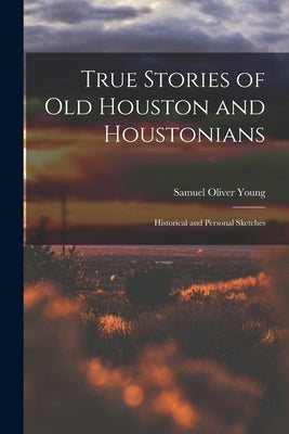 True Stories of old Houston and Houstonians; Historical and Personal Sketches by Young, Samuel Oliver