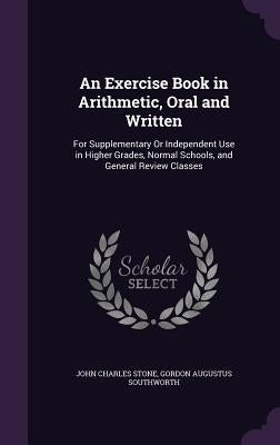 An Exercise Book in Arithmetic, Oral and Written: For Supplementary Or Independent Use in Higher Grades, Normal Schools, and General Review Classes by Stone, John Charles