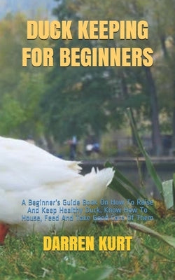 Duck Keeping for Beginners: A Beginner's Guide Book On How To Raise And Keep Healthy Duck. Know How To House, Feed And Take Good Care Of Them by Kurt, Darren