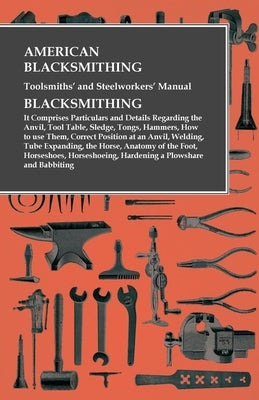 American Blacksmithing, Toolsmiths' and Steelworkers' Manual - It Comprises Particulars and Details Regarding: the Anvil, Tool Table, Sledge, Tongs, H by Anon
