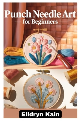 Punch Needle Art for Beginners: A Complete Step-By-Step Guide to Creating Beautiful Designs Using Simple Tools, Textures, and Modern Techniques by Kain, Elldryn