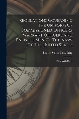 Regulations Governing The Uniform Of Commissioned Officers, Warrant Officers And Enlisted Men Of The Navy Of The United States: 1905. With Plates by United States Navy Dept