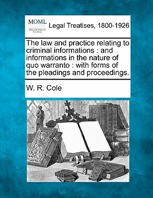 The Law and Practice Relating to Criminal Informations: And Informations in the Nature of Quo Warranto: With Forms of the Pleadings and Proceedings. by Cole, W. R.