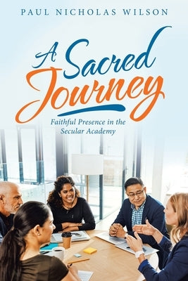 A Sacred Journey: Faithful Presence in the Secular Academy by Wilson, Paul Nicholas