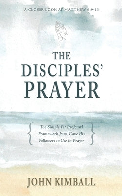The Disciples' Prayer: The Simple Yet Profound Framework Jesus Gave His Followers to Use in Prayer by Kimball, John