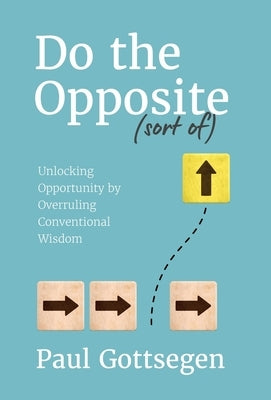 Do The Opposite (sort of): Unlocking Opportunity by Overruling Conventional Wisdom by Gottsegen, Paul