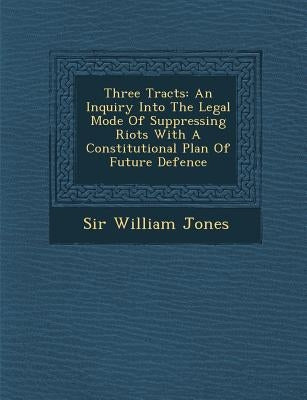 Three Tracts: An Inquiry Into the Legal Mode of Suppressing Riots with a Constitutional Plan of Future Defence by Jones, William