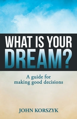 What Is Your Dream?: A Guide for Making Good Decisions by Korszyk, John