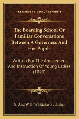 The Boarding School Or Familiar Conversations Between A Governess And Her Pupils: Written For The Amusement And Instruction Of Young Ladies (1823) by G. and W. B. Whittaker Publisher