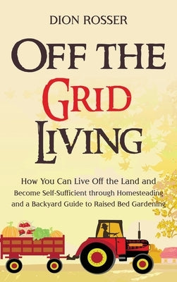 Off the Grid Living: How You Can Live Off the Land and Become Self-Sufficient through Homesteading and a Backyard Guide to Raised Bed Garde by Rosser, Dion