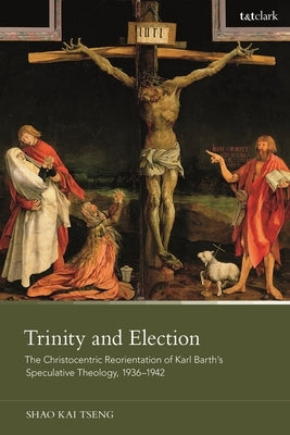 Trinity and Election: The Christocentric Reorientation of Karl Barth's Speculative Theology, 1936-1942 by Tseng, Shao Kai