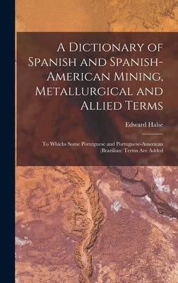 A Dictionary of Spanish and Spanish-American Mining, Metallurgical and Allied Terms: To Whichs Some Porutguese and Portuguese-American (Brazilian) Ter by Halse, Edward