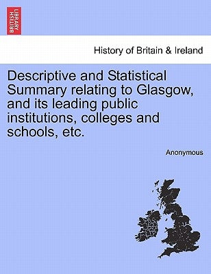 Descriptive and Statistical Summary Relating to Glasgow, and Its Leading Public Institutions, Colleges and Schools, Etc. by Anonymous