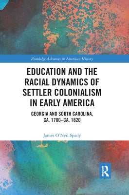Education and the Racial Dynamics of Settler Colonialism in Early America: Georgia and South Carolina, Ca. 1700-Ca. 1820 by Spady