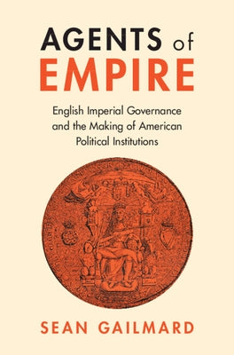 Agents of Empire: English Imperial Governance and the Making of American Political Institutions by Gailmard, Sean