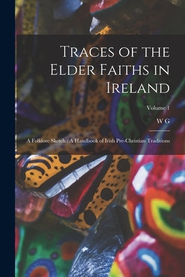 Traces of the Elder Faiths in Ireland: A Folklore Sketch: A Handbook of Irish Pre-Christian Traditions; Volume 1 by Wood-Martin, W. G. 1847-1917