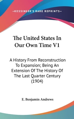 The United States In Our Own Time V1: A History From Reconstruction To Expansion; Being An Extension Of The History Of The Last Quarter Century (1904) by Andrews, E. Benjamin