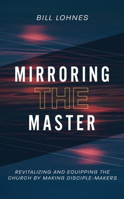 Mirroring the Master: Revitalizing and Equipping the Church by Making Disciple-Makers by Lohnes, Bill