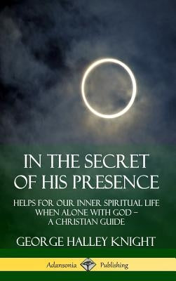 In the Secret of His Presence: Helps for our Inner Spiritual Life When Alone with God - A Christian Guide (Hardcover) by Knight, George Halley