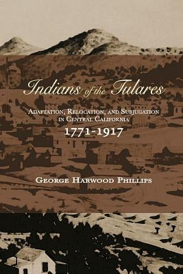 Indians of the Tulares: Adaptation, Relocation, and Subjugation in Central California 1771-1917 by Phillips, George Harwood