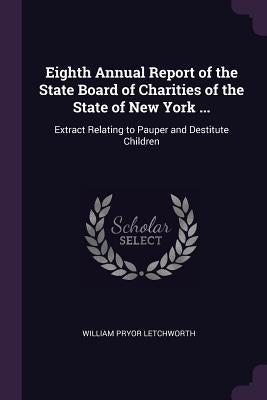 Eighth Annual Report of the State Board of Charities of the State of New York ...: Extract Relating to Pauper and Destitute Children by Letchworth, William Pryor