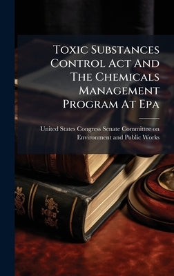 Toxic Substances Control Act And The Chemicals Management Program At Epa by United States Congress Senate Committ