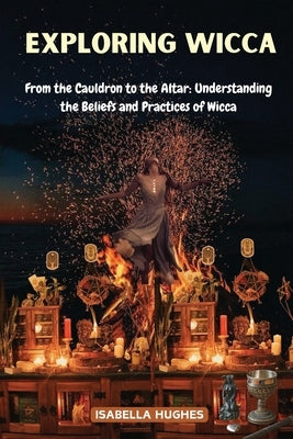 Exploring Wicca: From the Cauldron to the Altar: Understanding the Beliefs and Practices of Wicca by Hughes, Isabella