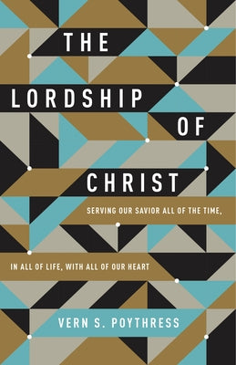 The Lordship of Christ: Serving Our Savior All of the Time, in All of Life, with All of Our Heart by Poythress, Vern S.
