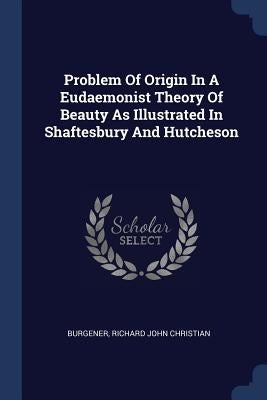 Problem Of Origin In A Eudaemonist Theory Of Beauty As Illustrated In Shaftesbury And Hutcheson by Burgener, Richard John Christian