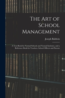 The Art of School Management: a Text-book for Normal Schools and Normal Institutes, and a Reference Book for Teachers, School Officers and Parents by Baldwin, Joseph 1827-1899