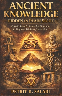 Ancient Knowledge Hidden in Plain Sight: Esoteric Symbols, Sacred Teachings, and the Forgotten Wisdom of the Ancients by Salari, Petrit K.